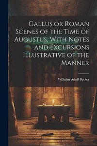 Gallus or Roman Scenes of the Time of Augustus, With Notes and Excursions Illustrative of the Manner