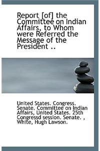 Report [Of] the Committee on Indian Affairs, to Whom Were Referred the Message of the President ..