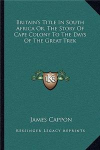 Britain's Title In South Africa Or, The Story Of Cape Colony To The Days Of The Great Trek