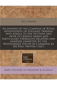 An Answer of the Company of Royal Adventurers of England Trading Into Africa to the Petition and Paper of Certain Heads and Particulars Thereunto Relating and Annexed Exhibited to the Honourable House of Commons by Sir Paul Painter (1667)