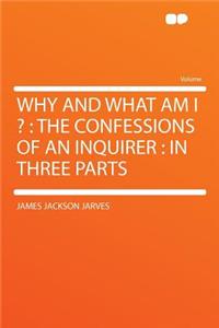 Why and What Am I ?: The Confessions of an Inquirer: In Three Parts