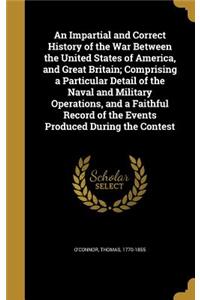 An Impartial and Correct History of the War Between the United States of America, and Great Britain; Comprising a Particular Detail of the Naval and Military Operations, and a Faithful Record of the Events Produced During the Contest