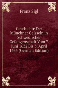 Geschichte Der Munchner Geisseln in Schwedischer Gefangenschaft Vom 7. Juni 1632 Bis 3. April 1635 (German Edition)
