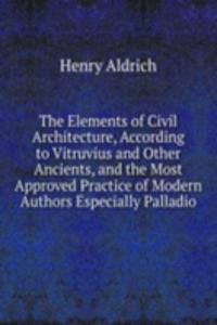Elements of Civil Architecture, According to Vitruvius and Other Ancients, and the Most Approved Practice of Modern Authors Especially Palladio
