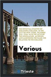 The Original Charter of Columbia College, in the City of New York, October 31st, 1754; With the Acts of the Legislature, Altering and Amending the Same; Or Relating to the College