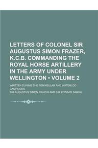 Letters of Colonel Sir Augustus Simon Frazer, K.C.B. Commanding the Royal Horse Artillery in the Army Under Wellington (Volume 2); Written During the