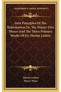First Principles Of The Reformation Or, The Ninety-Five Theses And The Three Primary Works Of Dr. Martin Luther