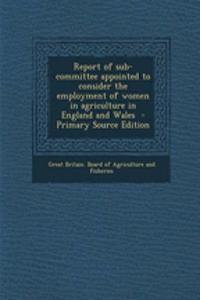 Report of Sub-Committee Appointed to Consider the Employment of Women in Agriculture in England and Wales - Primary Source Edition