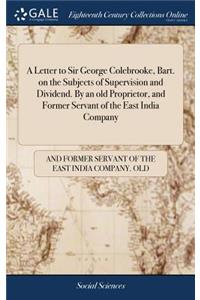 A Letter to Sir George Colebrooke, Bart. on the Subjects of Supervision and Dividend. By an old Proprietor, and Former Servant of the East India Company