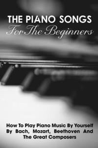 The Piano Songs For The Beginners How To Play Piano Music By Yourself By Bach, Mozart, Beethoven And The Great Composers