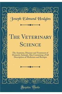 The Veterinary Science: The Anatomy, Diseases and Treatment of Domestic Animals, Also Containing a Full Description of Medicines and Receipts (Classic Reprint)