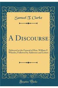 A Discourse: Delivered at the Funeral of Hon. William F. Wheeler; Followed by Addresses and Letters (Classic Reprint): Delivered at the Funeral of Hon. William F. Wheeler; Followed by Addresses and Letters (Classic Reprint)