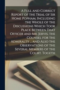 Full and Correct Report of the Trial of Sir Home Popham, Including the Whole of the Discussions Which Took Place Between That Officer and Mr. Jervis, the Counsel for the Admiralty ... and Also the Observations of the Several Members of the Court. T