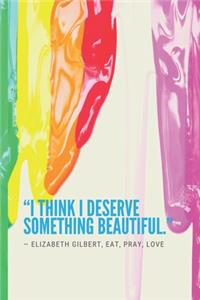 I think I deserve something beautiful. ― Elizabeth Gilbert, Eat, Pray, Love