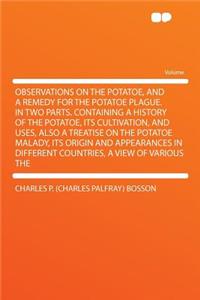 Observations on the Potatoe, and a Remedy for the Potatoe Plague. in Two Parts. Containing a History of the Potatoe, Its Cultivation, and Uses, Also a Treatise on the Potatoe Malady, Its Origin and Appearances in Different Countries, a View of Vari
