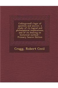 Collingwood's Logic of Question and Answer, a Study of Its Logical and Philosophical Implications, and of Its Bearing on Historical Method