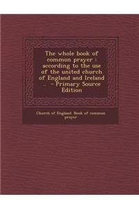 The Whole Book of Common Prayer: According to the Use of the United Church of England and Ireland ..