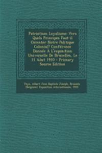 Patriotism Loyalisme; Vers Quels Principes Faut-il Orienter Notre Politique Colonial? Conférence Donnée À L'exposition Universelle De Bruxelles, Le 11 Aôut 1910 - Primary Source Edition