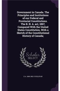 Government in Canada. the Principles and Institutions of Our Federal and Provincial Constitutions. the B. N. A. ACT, 1867, Compared with the United States Constitution, with a Sketch of the Constitutional History of Canada;