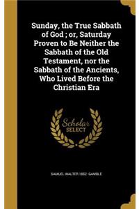 Sunday, the True Sabbath of God; or, Saturday Proven to Be Neither the Sabbath of the Old Testament, nor the Sabbath of the Ancients, Who Lived Before the Christian Era