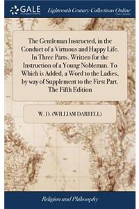 The Gentleman Instructed, in the Conduct of a Virtuous and Happy Life. in Three Parts. Written for the Instruction of a Young Nobleman. to Which Is Added, a Word to the Ladies, by Way of Supplement to the First Part. the Fifth Edition