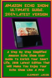 Amazon Echo Show Ultimate Guide 2018 Latest Version: A Step by Step Simplified Amazon Echo Show User Guide to Enrich Your Smart Life. 2018 Latest Edition That Will Make You Enjoy Your Echo Show Like a Pro!