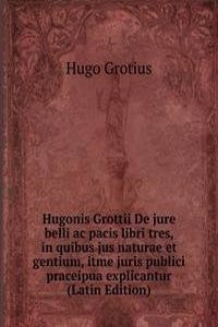 Hugonis Grottii De jure belli ac pacis libri tres, in quibus jus naturae et gentium, itme juris publici praceipua explicantur (Latin Edition)