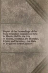 Report of the Proceedings of the State Irrigation Convention Held in Electirc Hall in the City of Helena, Montana, On Thursday, Friday, and Saturday, . the State of Irrigation in the Counties