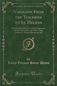 Napoleon from the Tuileries to St. Helena: Personal Recollections of the Emperor's Second Nameluke and Valet Louis Etienne St. Denis (Known as Ali) (Classic Reprint)