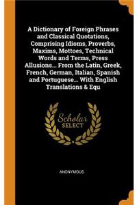 A Dictionary of Foreign Phrases and Classical Quotations, Comprising Idioms, Proverbs, Maxims, Mottoes, Technical Words and Terms, Press Allusions... from the Latin, Greek, French, German, Italian, Spanish and Portuguese... with English Translation