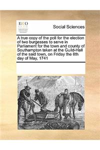 A True Copy of the Poll for the Election of Two Burgesses to Serve in Parliament for the Town and County of Southampton Taken at the Guild-Hall of the Said Town, on Friday the 8th Day of May, 1741
