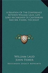 Relation of the Conference Between William Laud, Late Lord Archbishop of Canterbury and Mr. Fisher, the Jesuit