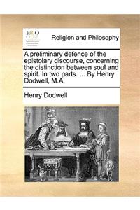 Preliminary Defence of the Epistolary Discourse, Concerning the Distinction Between Soul and Spirit. in Two Parts. ... by Henry Dodwell, M.A.