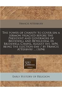 The Power of Charity to Cover Sin a Sermon Preach'd Before the President and Governors of Bridewell and Bethlehem, in Bridewell-Chapel, August XVI, 1694, Being the Election-Day / By Francis Atterbvry ... (1694)