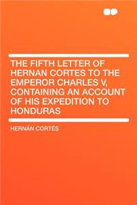 The Fifth Letter of Hernan Cortes to the Emperor Charles V, Containing an Account of His Expedition to Honduras