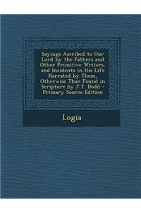 Sayings Ascribed to Our Lord by the Fathers and Other Primitive Writers, and Incidents in His Life Narrated by Them, Otherwise Than Found in Scripture