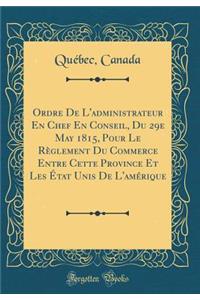 Ordre de l'Administrateur En Chef En Conseil, Du 29e May 1815, Pour Le Règlement Du Commerce Entre Cette Province Et Les État Unis de l'Amérique (Classic Reprint)