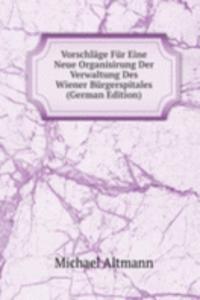 Vorschlage Fur Eine Neue Organisirung Der Verwaltung Des Wiener Burgerspitales (German Edition)