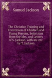Christian Training and Conversion of Children and Young Persons, Selections from the Mss. and Letters of S. Jackson, with an Intr. by T. Jackson