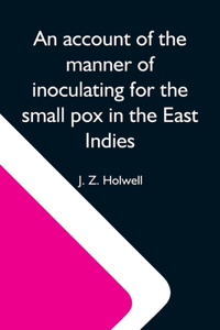 Account Of The Manner Of Inoculating For The Small Pox In The East Indies; With Some Observations On The Practice And Mode Of Treating That Disease In Those Parts