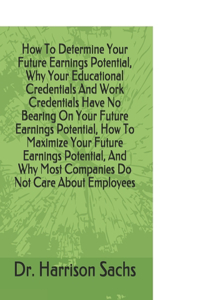 How To Determine Your Future Earnings Potential, Why Your Educational Credentials And Work Credentials Have No Bearing On Your Future Earnings Potential, How To Maximize Your Future Earnings Potential, And Why Most Companies Do Not Care About Emplo