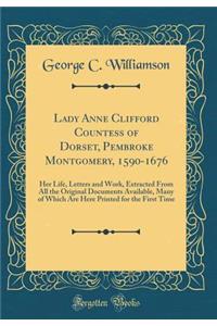 Lady Anne Clifford Countess of Dorset, Pembroke Montgomery, 1590-1676: Her Life, Letters and Work, Extracted from All the Original Documents Available, Many of Which Are Here Printed for the First Time (Classic Reprint)