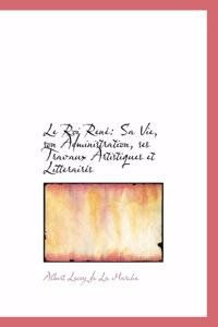 Le Roi Rene: Sa Vie, Son Administration, Ses Travaux Artistiques Et Litteraires