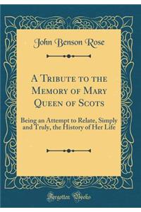 A Tribute to the Memory of Mary Queen of Scots: Being an Attempt to Relate, Simply and Truly, the History of Her Life (Classic Reprint)