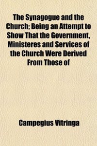 The Synagogue and the Church; Being an Attempt to Show That the Government, Ministeres and Services of the Church Were Derived from Those of