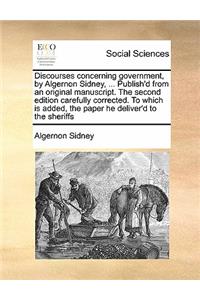 Discourses concerning government, by Algernon Sidney, ... Publish'd from an original manuscript. The second edition carefully corrected. To which is added, the paper he deliver'd to the sheriffs