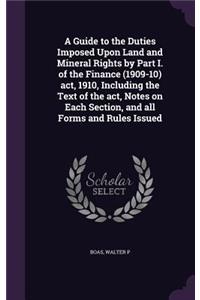 Guide to the Duties Imposed Upon Land and Mineral Rights by Part I. of the Finance (1909-10) act, 1910, Including the Text of the act, Notes on Each Section, and all Forms and Rules Issued