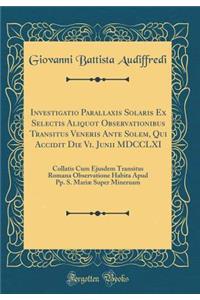 Investigatio Parallaxis Solaris Ex Selectis Aliquot Observationibus Transitus Veneris Ante Solem, Qui Accidit Die VI. Junii MDCCLXI: Collatis Cum Ejusdem Transitus Romana Observatione Habita Apud Pp. S. MariÃ¦ Super Mineruam (Classic Reprint)