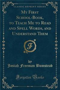 My First School-Book, to Teach Me to Read and Spell Words, and Understand Them (Classic Reprint)