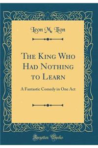 The King Who Had Nothing to Learn: A Fantastic Comedy in One Act (Classic Reprint)
